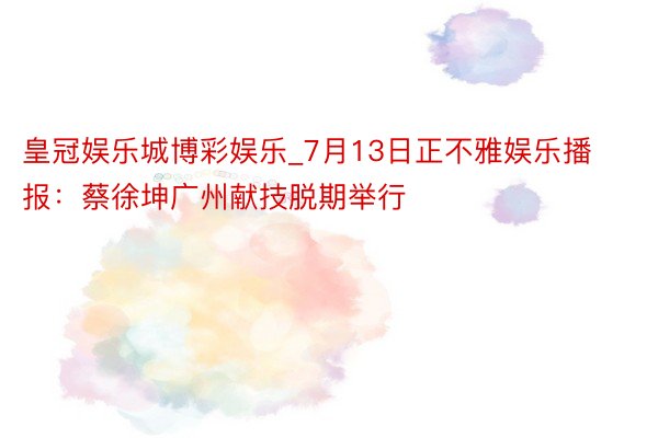 皇冠娱乐城博彩娱乐_7月13日正不雅娱乐播报：蔡徐坤广州献技脱期举行