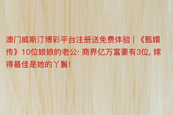 澳门威斯汀博彩平台注册送免费体验 | 《甄嬛传》10位娘娘的老公: 商界亿万富豪有3位, 嫁得最佳是她的丫鬟!