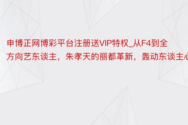 申博正网博彩平台注册送VIP特权_从F4到全方向艺东谈主，朱孝天的丽都革新，轰动东谈主心