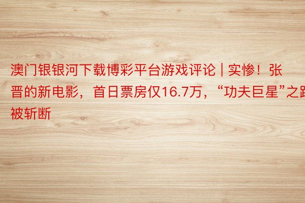 澳门银银河下载博彩平台游戏评论 | 实惨！张晋的新电影，首日票房仅16.7万，“功夫巨星”之路被斩断