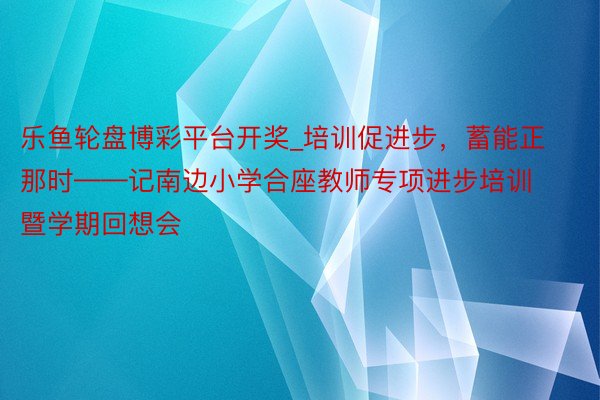 乐鱼轮盘博彩平台开奖_培训促进步，蓄能正那时——记南边小学合座教师专项进步培训暨学期回想会