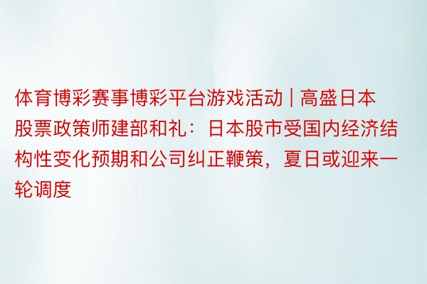 体育博彩赛事博彩平台游戏活动 | 高盛日本股票政策师建部和礼：日本股市受国内经济结构性变化预期和公司纠正鞭策，夏日或迎来一轮调度