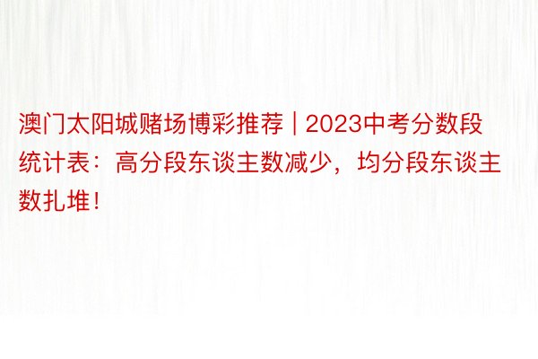 澳门太阳城赌场博彩推荐 | 2023中考分数段统计表：高分段东谈主数减少，均分段东谈主数扎堆！