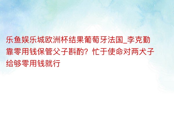 乐鱼娱乐城欧洲杯结果葡萄牙法国_李克勤靠零用钱保管父子斟酌？忙于使命对两犬子给够零用钱就行