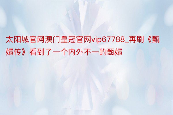 太阳城官网澳门皇冠官网vip67788_再刷《甄嬛传》看到了一个内外不一的甄嬛