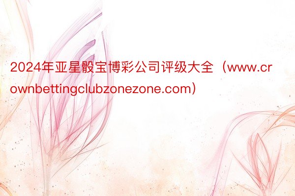 2024年亚星骰宝博彩公司评级大全（www.crownbettingclubzonezone.com）