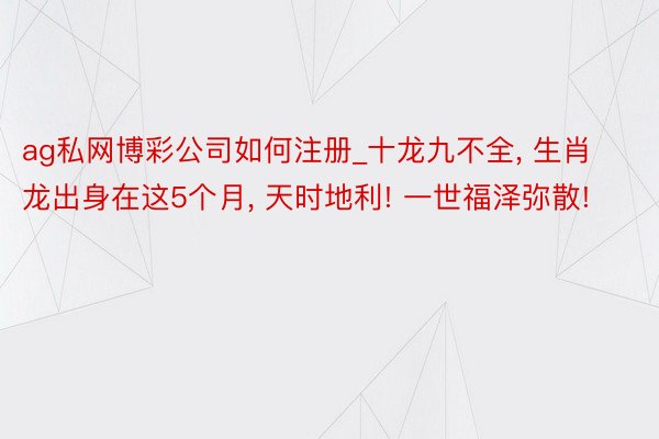 ag私网博彩公司如何注册_十龙九不全， 生肖龙出身在这5个月， 天时地利! 一世福泽弥散!