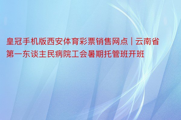 皇冠手机版西安体育彩票销售网点 | 云南省第一东谈主民病院工会暑期托管班开班