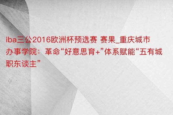 iba三公2016欧洲杯预选赛 赛果_重庆城市办事学院：革命“好意思育+”体系赋能“五有城职东谈主”