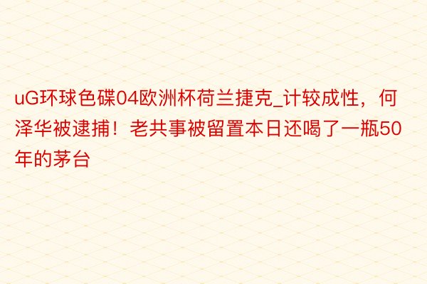 uG环球色碟04欧洲杯荷兰捷克_计较成性，何泽华被逮捕！老共事被留置本日还喝了一瓶50年的茅台