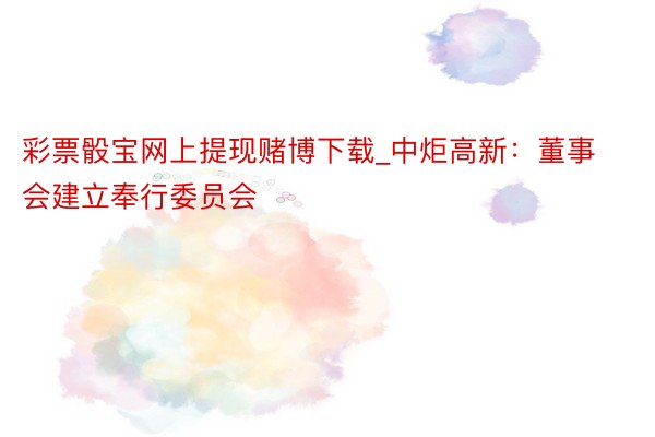 彩票骰宝网上提现赌博下载_中炬高新：董事会建立奉行委员会