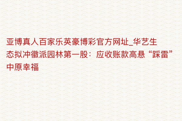 亚博真人百家乐英豪博彩官方网址_华艺生态拟冲徽派园林第一股：应收账款高悬 “踩雷”中原幸福