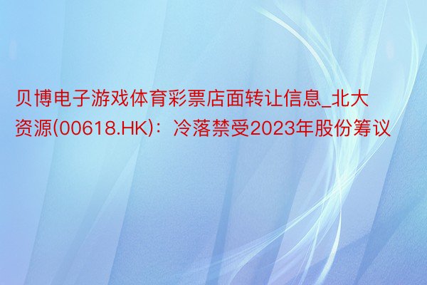 贝博电子游戏体育彩票店面转让信息_北大资源(00618.HK)：冷落禁受2023年股份筹议