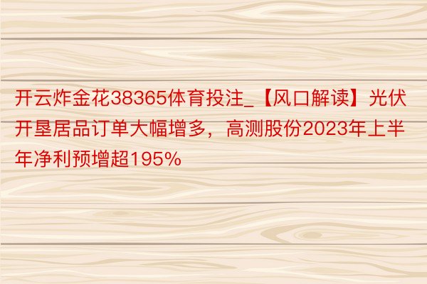 开云炸金花38365体育投注_【风口解读】光伏开垦居品订单大幅增多，高测股份2023年上半年净利预增超195%