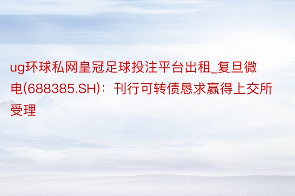 ug环球私网皇冠足球投注平台出租_复旦微电(688385.SH)：刊行可转债恳求赢得上交所受理