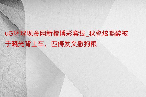 uG环球现金网新橙博彩套线_秋瓷炫喝醉被于晓光背上车，匹俦发文撒狗粮