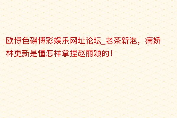 欧博色碟博彩娱乐网址论坛_老茶新泡，病娇林更新是懂怎样拿捏赵丽颖的！