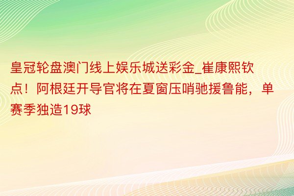 皇冠轮盘澳门线上娱乐城送彩金_崔康熙钦点！阿根廷开导官将在夏窗压哨驰援鲁能，单赛季独造19球