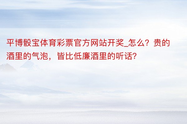 平博骰宝体育彩票官方网站开奖_怎么？贵的酒里的气泡，皆比低廉酒里的听话？