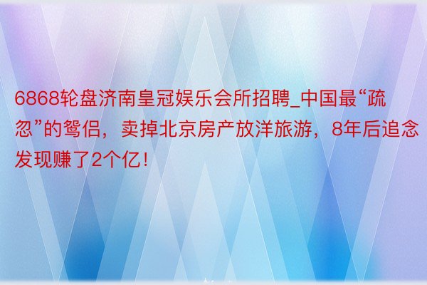 6868轮盘济南皇冠娱乐会所招聘_中国最“疏忽”的鸳侣，卖掉北京房产放洋旅游，8年后追念发现赚了2个亿！