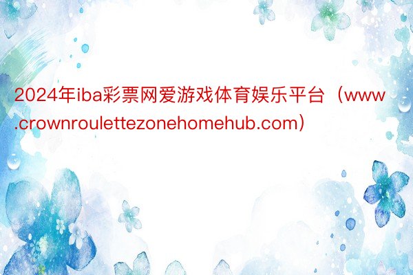 2024年iba彩票网爱游戏体育娱乐平台（www.crownroulettezonehomehub.com）