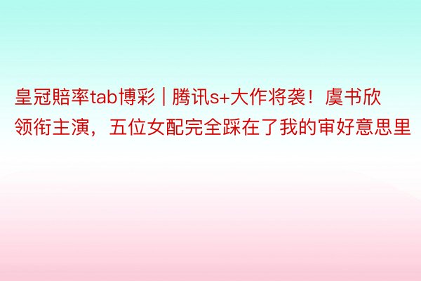 皇冠賠率tab博彩 | 腾讯s+大作将袭！虞书欣领衔主演，五位女配完全踩在了我的审好意思里