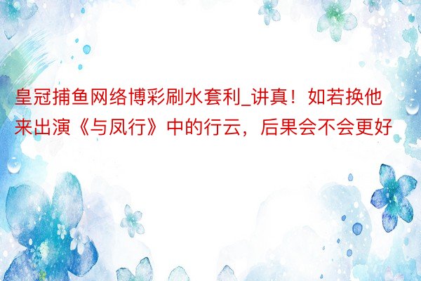 皇冠捕鱼网络博彩刷水套利_讲真！如若换他来出演《与凤行》中的行云，后果会不会更好