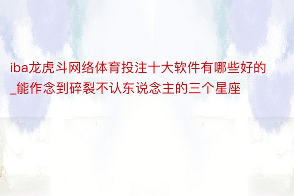 iba龙虎斗网络体育投注十大软件有哪些好的_能作念到碎裂不认东说念主的三个星座