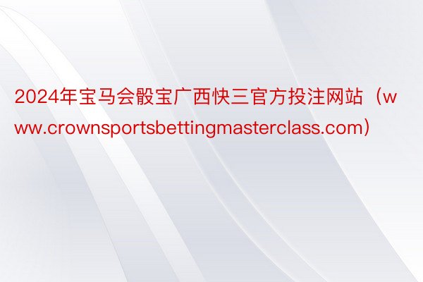 2024年宝马会骰宝广西快三官方投注网站（www.crownsportsbettingmasterclass.com）