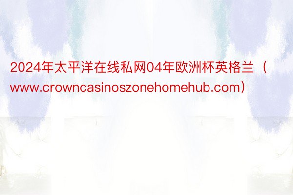 2024年太平洋在线私网04年欧洲杯英格兰（www.crowncasinoszonehomehub.com）