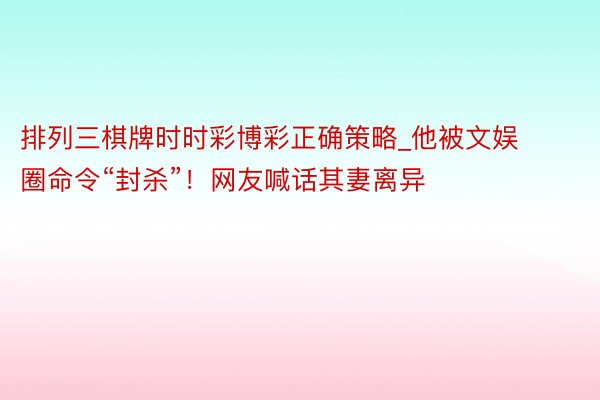 排列三棋牌时时彩博彩正确策略_他被文娱圈命令“封杀”！网友喊话其妻离异