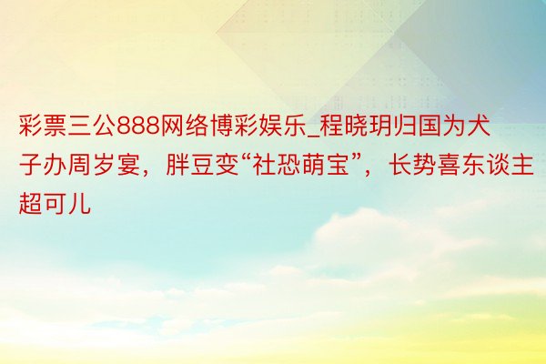 彩票三公888网络博彩娱乐_程晓玥归国为犬子办周岁宴，胖豆变“社恐萌宝”，长势喜东谈主超可儿