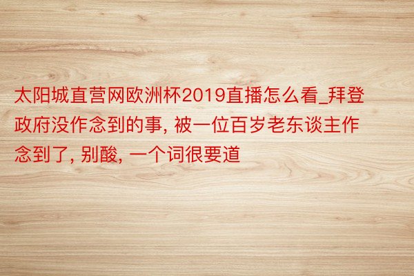 太阳城直营网欧洲杯2019直播怎么看_拜登政府没作念到的事, 被一位百岁老东谈主作念到了, 别酸, 一个词很要道