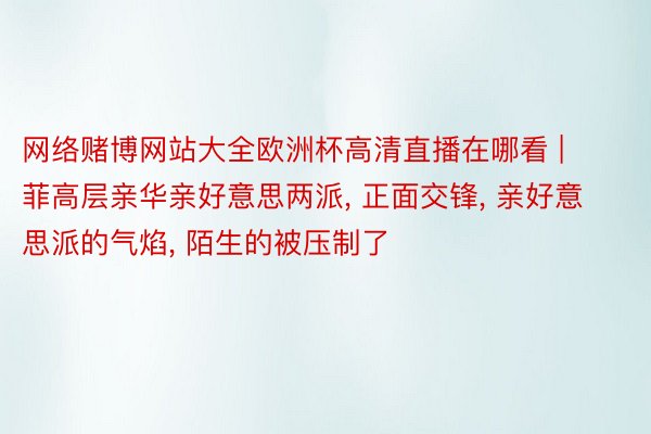 网络赌博网站大全欧洲杯高清直播在哪看 | 菲高层亲华亲好意思两派， 正面交锋， 亲好意思派的气焰， 陌生的被压制了