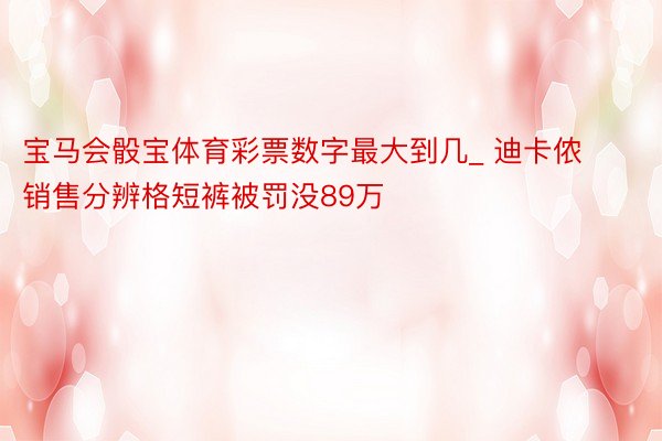 宝马会骰宝体育彩票数字最大到几_ 迪卡侬销售分辨格短裤被罚没89万