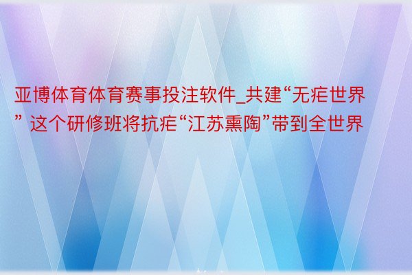 亚博体育体育赛事投注软件_共建“无疟世界” 这个研修班将抗疟“江苏熏陶”带到全世界