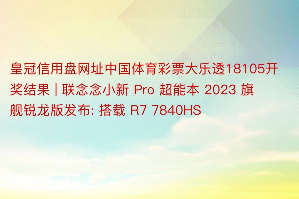 皇冠信用盘网址中国体育彩票大乐透18105开奖结果 | 联念念小新 Pro 超能本 2023 旗舰锐龙版发布: 搭载 R7 7840HS