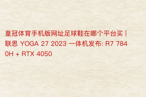 皇冠体育手机版网址足球鞋在哪个平台买 | 联思 YOGA 27 2023 一体机发布: R7 7840H + RTX 4050