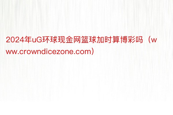 2024年uG环球现金网篮球加时算博彩吗（www.crowndicezone.com）