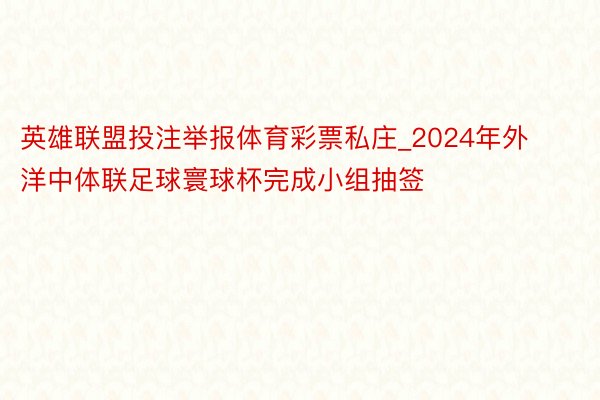 英雄联盟投注举报体育彩票私庄_2024年外洋中体联足球寰球杯完成小组抽签