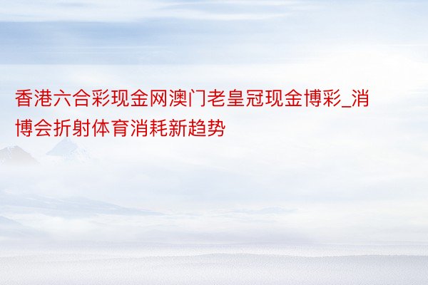 香港六合彩现金网澳门老皇冠现金博彩_消博会折射体育消耗新趋势