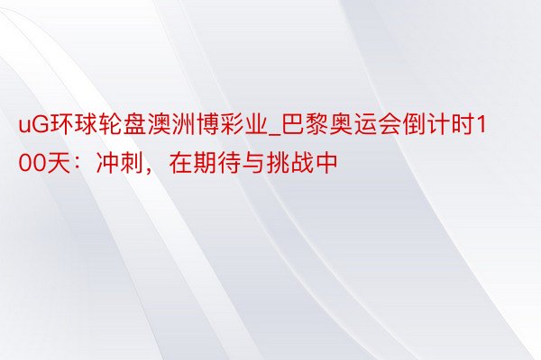 uG环球轮盘澳洲博彩业_巴黎奥运会倒计时100天：冲刺，在期待与挑战中