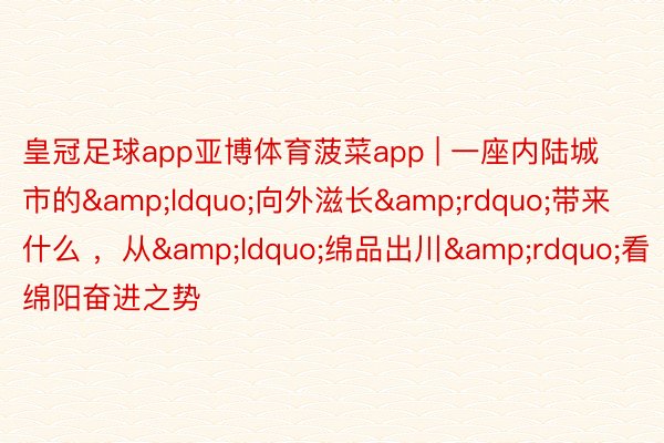 皇冠足球app亚博体育菠菜app | 一座内陆城市的&ldquo;向外滋长&rdquo;带来什么 ，从&ldquo;绵品出川&rdquo;看绵阳奋进之势