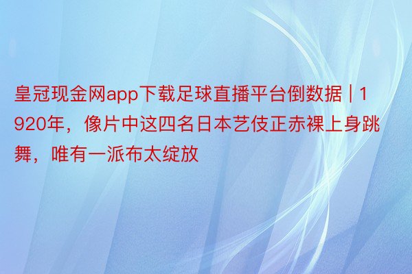 皇冠现金网app下载足球直播平台倒数据 | 1920年，像片中这四名日本艺伎正赤裸上身跳舞，唯有一派布太绽放