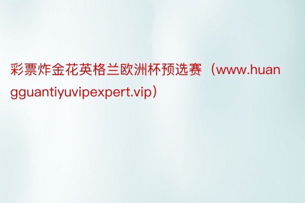 彩票炸金花英格兰欧洲杯预选赛（www.huangguantiyuvipexpert.vip）