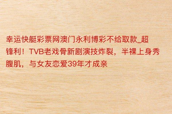 幸运快艇彩票网澳门永利博彩不给取款_超锋利！TVB老戏骨新剧演技炸裂，半裸上身秀腹肌，与女友恋爱39年才成亲