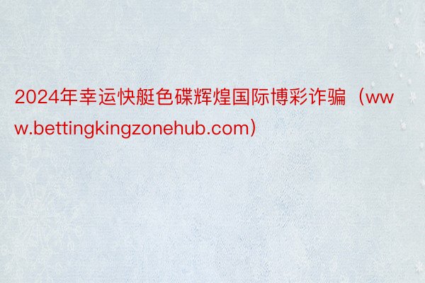 2024年幸运快艇色碟辉煌国际博彩诈骗（www.bettingkingzonehub.com）