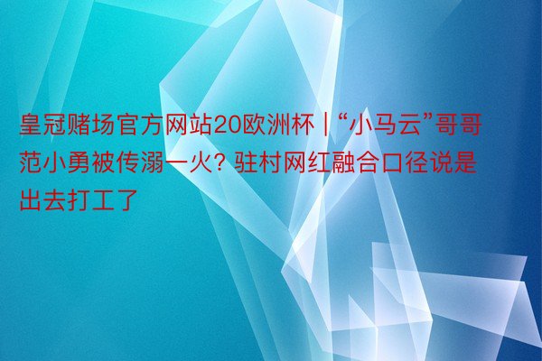 皇冠赌场官方网站20欧洲杯 | “小马云”哥哥范小勇被传溺一火? 驻村网红融合口径说是出去打工了