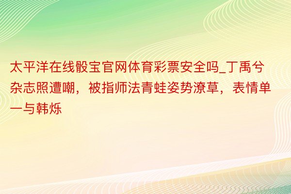 太平洋在线骰宝官网体育彩票安全吗_丁禹兮杂志照遭嘲，被指师法青蛙姿势潦草，表情单一与韩烁