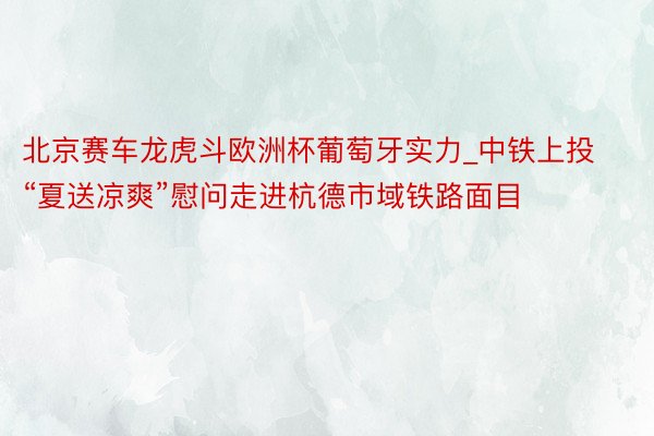 北京赛车龙虎斗欧洲杯葡萄牙实力_中铁上投“夏送凉爽”慰问走进杭德市域铁路面目